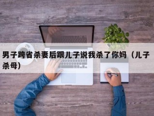 男子跨省杀妻后跟儿子说我杀了你妈（儿子 杀母）