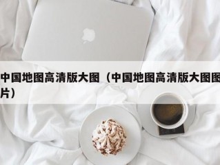 中国地图高清版大图（中国地图高清版大图图片）