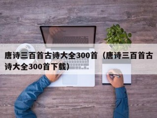 唐诗三百首古诗大全300首（唐诗三百首古诗大全300首下载）