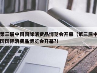 第三届中国国际消费品博览会开幕（第三届中国国际消费品博览会开幕?）