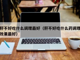 肝不好吃什么调理最好（肝不好吃什么药调理效果最好）