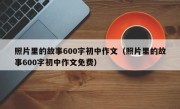 照片里的故事600字初中作文（照片里的故事600字初中作文免费）