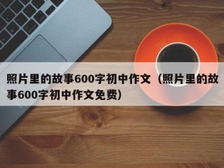 照片里的故事600字初中作文（照片里的故事600字初中作文免费）