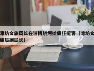 潍坊文旅局长在淄博烧烤摊疯狂揽客（潍坊文旅局副局长）