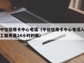 中信信用卡中心电话（中信信用卡中心电话人工服务是24小时的嘛）