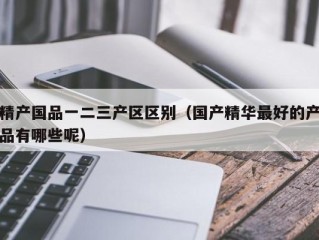 精产国品一二三产区区别（国产精华最好的产品有哪些呢）