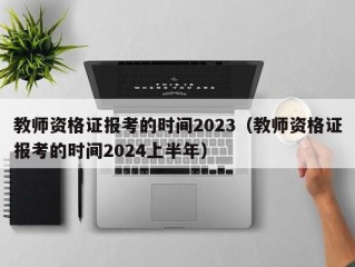 教师资格证报考的时间2023（教师资格证报考的时间2024上半年）