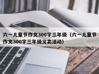 六一儿童节作文300字三年级（六一儿童节作文300字三年级义卖活动）