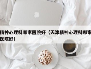 精神心理科哪家医院好（天津精神心理科哪家医院好）