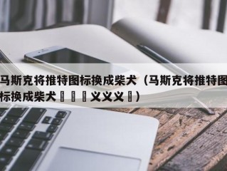 马斯克将推特图标换成柴犬（马斯克将推特图标换成柴犬鏚孞鏚义义义鏚）