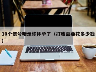 10个信号暗示你怀孕了（打胎需要花多少钱）