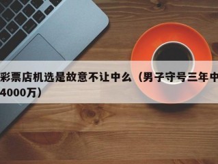 彩票店机选是故意不让中么（男子守号三年中4000万）