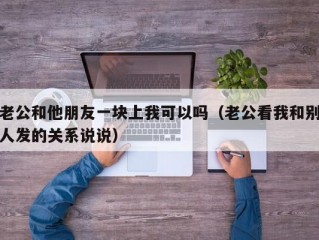 老公和他朋友一块上我可以吗（老公看我和别人发的关系说说）