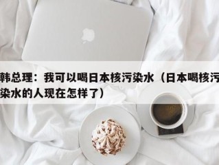 韩总理：我可以喝日本核污染水（日本喝核污染水的人现在怎样了）