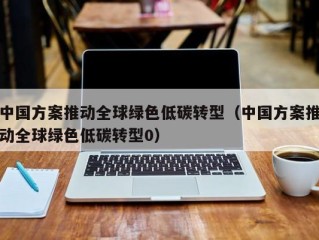 中国方案推动全球绿色低碳转型（中国方案推动全球绿色低碳转型0）