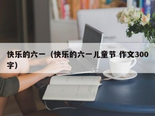 快乐的六一（快乐的六一儿童节 作文300字）