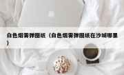 白色烟雾弹图纸（白色烟雾弹图纸在沙城哪里）