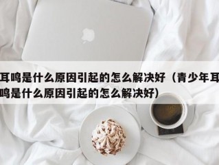 耳鸣是什么原因引起的怎么解决好（青少年耳鸣是什么原因引起的怎么解决好）