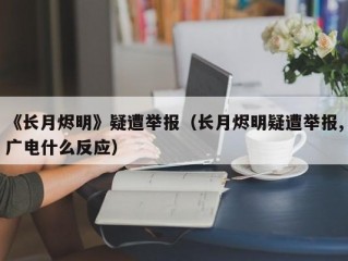 《长月烬明》疑遭举报（长月烬明疑遭举报,广电什么反应）