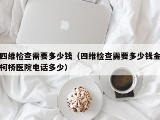 四维检查需要多少钱（四维检查需要多少钱金柯桥医院电话多少）