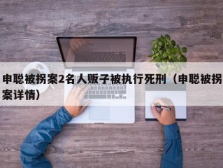 申聪被拐案2名人贩子被执行死刑（申聪被拐案详情）