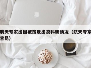 航天专家出国被策反出卖科研情况（航天专家容易）