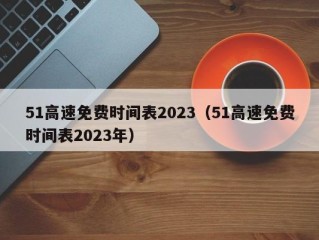 51高速免费时间表2023（51高速免费时间表2023年）