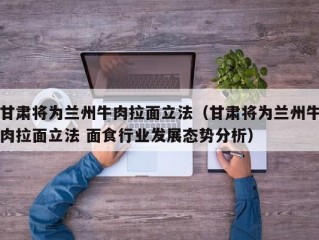 甘肃将为兰州牛肉拉面立法（甘肃将为兰州牛肉拉面立法 面食行业发展态势分析）