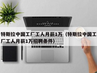 特斯拉中国工厂工人月薪1万（特斯拉中国工厂工人月薪1万招聘条件）