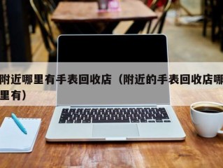 附近哪里有手表回收店（附近的手表回收店哪里有）