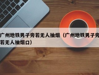 广州地铁男子旁若无人抽烟（广州地铁男子旁若无人抽烟口）