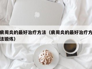 肩周炎的最好治疗方法（肩周炎的最好治疗方法锻炼）