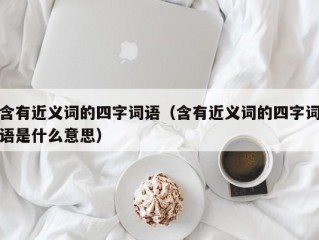 含有近义词的四字词语（含有近义词的四字词语是什么意思）