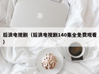 后浪电视剧（后浪电视剧140集全免费观看）