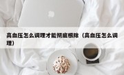 高血压怎么调理才能彻底根除（高血压怎么调理）