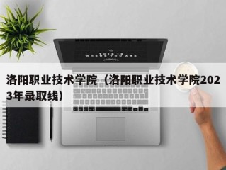 洛阳职业技术学院（洛阳职业技术学院2023年录取线）