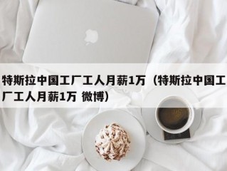 特斯拉中国工厂工人月薪1万（特斯拉中国工厂工人月薪1万 微博）