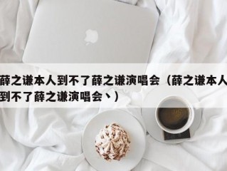 薛之谦本人到不了薛之谦演唱会（薛之谦本人到不了薛之谦演唱会丶）