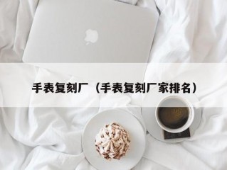 手表复刻厂（手表复刻厂家排名）