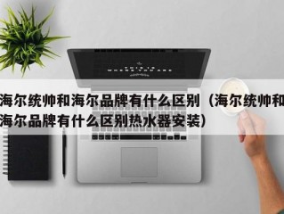 海尔统帅和海尔品牌有什么区别（海尔统帅和海尔品牌有什么区别热水器安装）