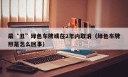 最“丑”绿色车牌或在2年内取消（绿色车牌照是怎么回事）