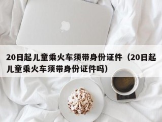 20日起儿童乘火车须带身份证件（20日起儿童乘火车须带身份证件吗）