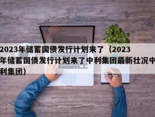 2023年储蓄国债发行计划来了（2023年储蓄国债发行计划来了中利集团最新壮况中利集团）