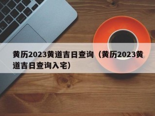 黄历2023黄道吉日查询（黄历2023黄道吉日查询入宅）