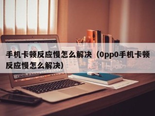 手机卡顿反应慢怎么解决（0pp0手机卡顿反应慢怎么解决）