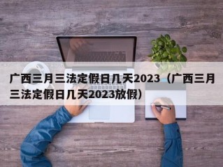 广西三月三法定假日几天2023（广西三月三法定假日几天2023放假）