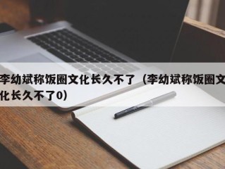 李幼斌称饭圈文化长久不了（李幼斌称饭圈文化长久不了0）