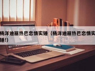 杨洋迪丽热巴恋情实锤（杨洋迪丽热巴恋情实锤!）