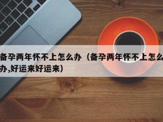 备孕两年怀不上怎么办（备孕两年怀不上怎么办,好运来好运来）