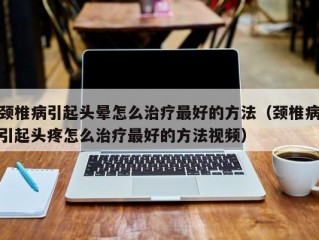 颈椎病引起头晕怎么治疗最好的方法（颈椎病引起头疼怎么治疗最好的方法视频）